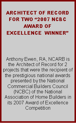 Text Box:  ARCHITECT OF RECORD FOR TWO 2007 NCBC AWARD OF EXCELLENCE  WINNER   Anthony Ewen, RA, NCARB is the Architect of Record for 2 projects that were the recipient of the prestigious national awards presented by the National Commercial Builders Council (NCBC) of the National Association of Home Builders in its 2007 Award of Excellence Competition